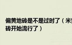 偏黄地砖是不是过时了（米黄地砖为什么过时了什么样的地砖开始流行了）