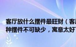 客厅放什么摆件最旺财（客厅旺财家居风水摆设有哪些这几种摆件不可缺少，寓意太好了）