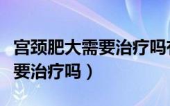 宫颈肥大需要治疗吗有什么危害（宫颈肥大需要治疗吗）