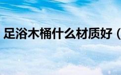 足浴木桶什么材质好（木桶和足浴盆哪个好）