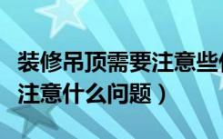 装修吊顶需要注意些什么（房屋吊顶装修需要注意什么问题）