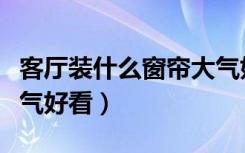 客厅装什么窗帘大气好看（客厅装什么窗帘大气好看）