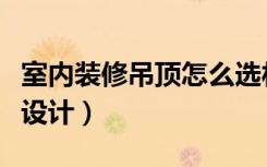 室内装修吊顶怎么选材料（室内装修吊顶怎么设计）