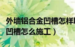 外墙铝合金凹槽怎样取下铝合金（外墙铝合金凹槽怎么施工）