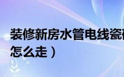 装修新房水管电线瓷砖怎么选（装修新房水管怎么走）