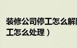 装修公司停工怎么解除装修合同（装修公司停工怎么处理）