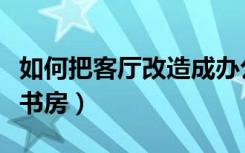 如何把客厅改造成办公室（如何把客厅改造成书房）