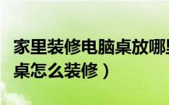 家里装修电脑桌放哪里合适（家庭客厅有电脑桌怎么装修）