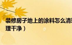 装修房子地上的涂料怎么清理（装修后地板上的涂料怎么清理干净）