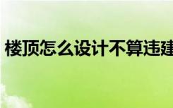 楼顶怎么设计不算违建（楼顶怎么设计好看）