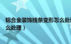 铝合金装饰线条变形怎么处理视频（铝合金装饰线条变形怎么处理）