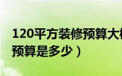 120平方装修预算大概多少钱（120平方装修预算是多少）