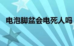 电泡脚盆会电死人吗（电泡脚盆会漏电吗）