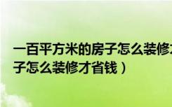 一百平方米的房子怎么装修才省钱又实用（一百平方米的房子怎么装修才省钱）