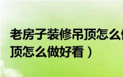 老房子装修吊顶怎么做好看些（老房子装修吊顶怎么做好看）