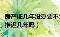 房产证几年没办要不要紧（没钱办房产证可以推迟几年吗）