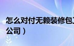 怎么对付无赖装修包工头（怎么对付无赖装修公司）