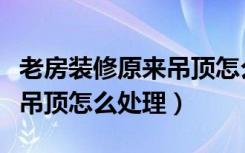 老房装修原来吊顶怎么处理的（老房装修原来吊顶怎么处理）