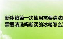 新冰箱第一次使用需要清洗吗注意事项（新冰箱第一次使用需要清洗吗新买的冰箱怎么清洗才能用）