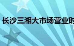 长沙三湘大市场营业时间（长沙三湘大市场）