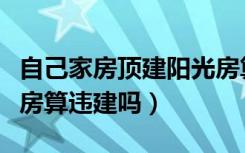 自己家房顶建阳光房算违建吗（在楼顶建阳光房算违建吗）