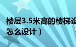 楼层3.5米高的楼梯设计图（层高3.5米的楼梯怎么设计）