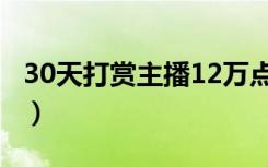 30天打赏主播12万点评（30天打赏主播12万）