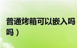 普通烤箱可以嵌入吗（普通烤箱可以嵌入橱柜吗）