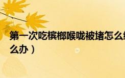 第一次吃槟榔喉咙被堵怎么缓解（第一次吃槟榔喉咙被堵怎么办）