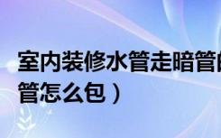 室内装修水管走暗管的正确走法（室内装修水管怎么包）