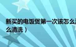 新买的电饭煲第一次该怎么清洗（新买的电饭煲第一次该怎么清洗）