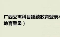 广西公需科目继续教育登录平台2022年（广西公需科目继续教育登录）