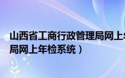 山西省工商行政管理局网上年检系统（山西省工商行政管理局网上年检系统）