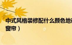 中式风格装修配什么颜色地砖（中式风格装修配什么颜色的窗帘）