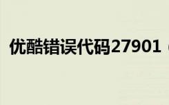 优酷错误代码27901（优酷错误代码2001）