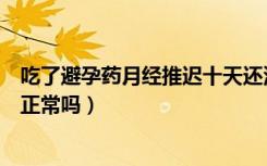 吃了避孕药月经推迟十天还没来（吃了避孕药月经推迟十天正常吗）