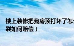 楼上装修把我房顶打坏了怎么要赔偿（装修导致楼下房顶破裂如何赔偿）