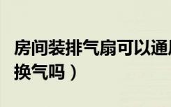 房间装排气扇可以通风吗（开排风扇能给室内换气吗）