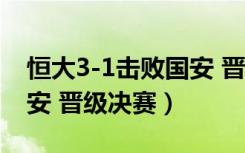 恒大3-1击败国安 晋级决赛（恒大3 1击败国安 晋级决赛）