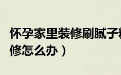 怀孕家里装修刷腻子粉有影响吗（怀孕家里装修怎么办）