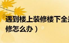 遇到楼上装修楼下全是灰怎么办（遇到楼上装修怎么办）