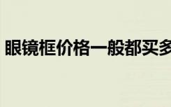 眼镜框价格一般都买多少钱的（眼镜框价格）