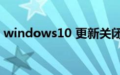 windows10 更新关闭（windows10 更新）