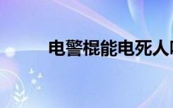 电警棍能电死人吗（电警棍电筒）