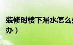 装修时楼下漏水怎么办（装修时楼下漏水怎么办）