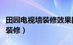 田园电视墙装修效果图大全（田园电视墙怎么装修）