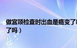 做宫颈检查时出血是癌变了吗吗（做宫颈检查时出血是癌变了吗）