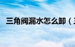 三角阀漏水怎么卸（三角阀漏水怎么处理）