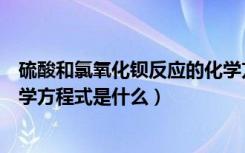 硫酸和氯氧化钡反应的化学方程式（硫酸和氯化钡反应的化学方程式是什么）