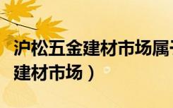 沪松五金建材市场属于哪个居委会（沪松五金建材市场）